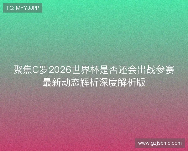 聚焦C罗2026世界杯是否还会出战参赛最新动态解析深度解析版